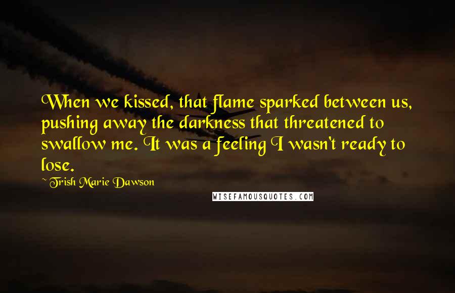 Trish Marie Dawson Quotes: When we kissed, that flame sparked between us, pushing away the darkness that threatened to swallow me. It was a feeling I wasn't ready to lose.