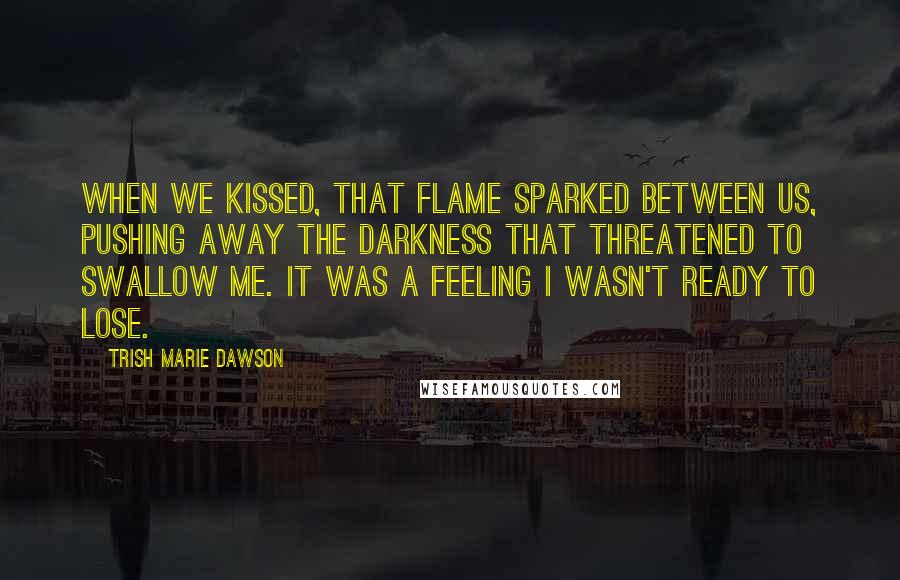 Trish Marie Dawson Quotes: When we kissed, that flame sparked between us, pushing away the darkness that threatened to swallow me. It was a feeling I wasn't ready to lose.