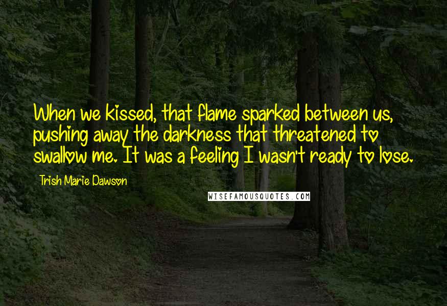 Trish Marie Dawson Quotes: When we kissed, that flame sparked between us, pushing away the darkness that threatened to swallow me. It was a feeling I wasn't ready to lose.