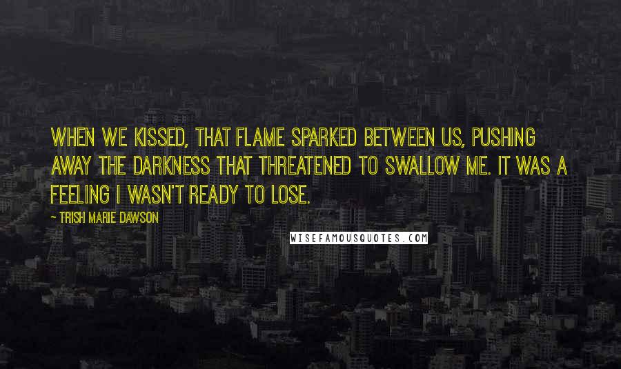 Trish Marie Dawson Quotes: When we kissed, that flame sparked between us, pushing away the darkness that threatened to swallow me. It was a feeling I wasn't ready to lose.