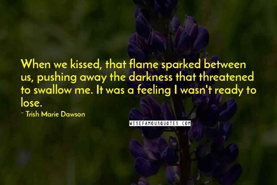 Trish Marie Dawson Quotes: When we kissed, that flame sparked between us, pushing away the darkness that threatened to swallow me. It was a feeling I wasn't ready to lose.