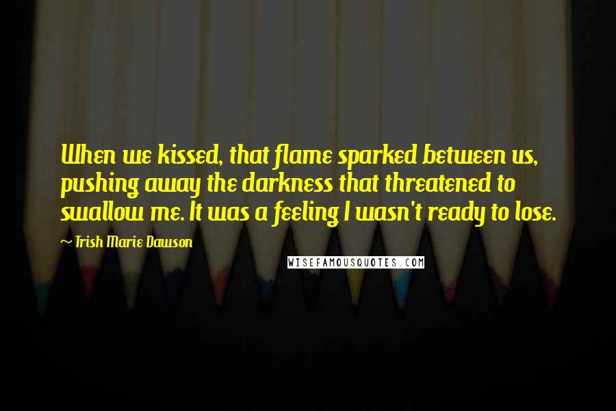 Trish Marie Dawson Quotes: When we kissed, that flame sparked between us, pushing away the darkness that threatened to swallow me. It was a feeling I wasn't ready to lose.