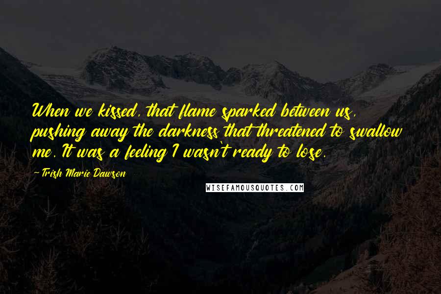 Trish Marie Dawson Quotes: When we kissed, that flame sparked between us, pushing away the darkness that threatened to swallow me. It was a feeling I wasn't ready to lose.