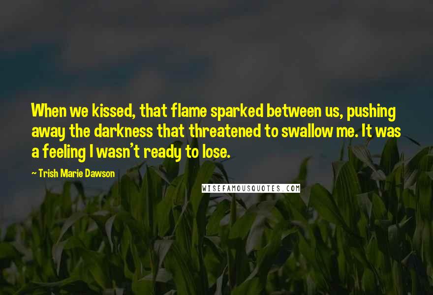 Trish Marie Dawson Quotes: When we kissed, that flame sparked between us, pushing away the darkness that threatened to swallow me. It was a feeling I wasn't ready to lose.