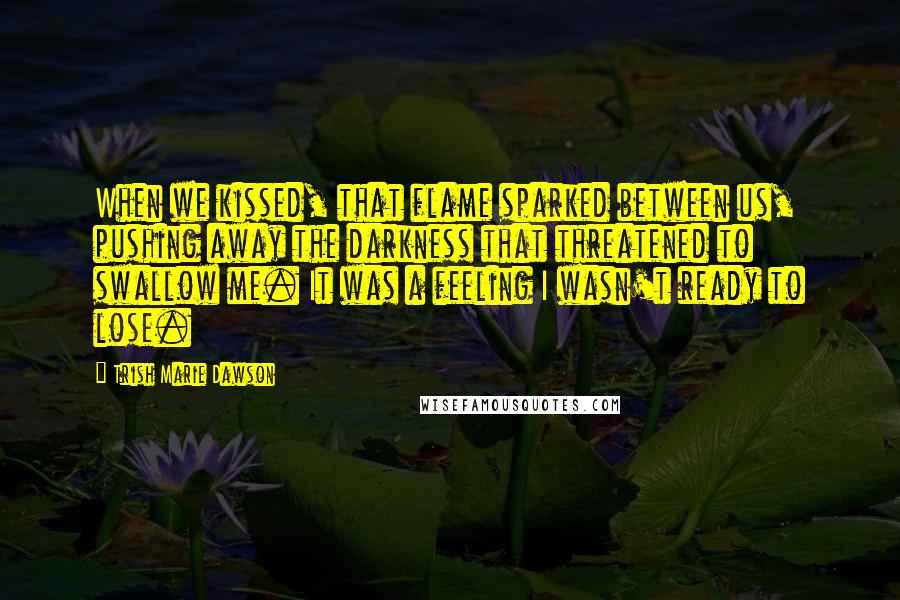 Trish Marie Dawson Quotes: When we kissed, that flame sparked between us, pushing away the darkness that threatened to swallow me. It was a feeling I wasn't ready to lose.