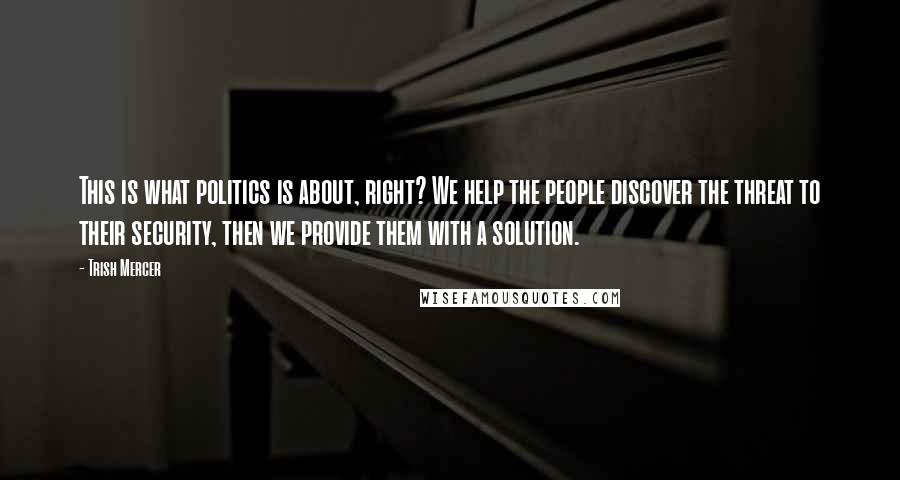 Trish Mercer Quotes: This is what politics is about, right? We help the people discover the threat to their security, then we provide them with a solution.