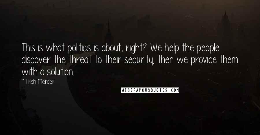 Trish Mercer Quotes: This is what politics is about, right? We help the people discover the threat to their security, then we provide them with a solution.