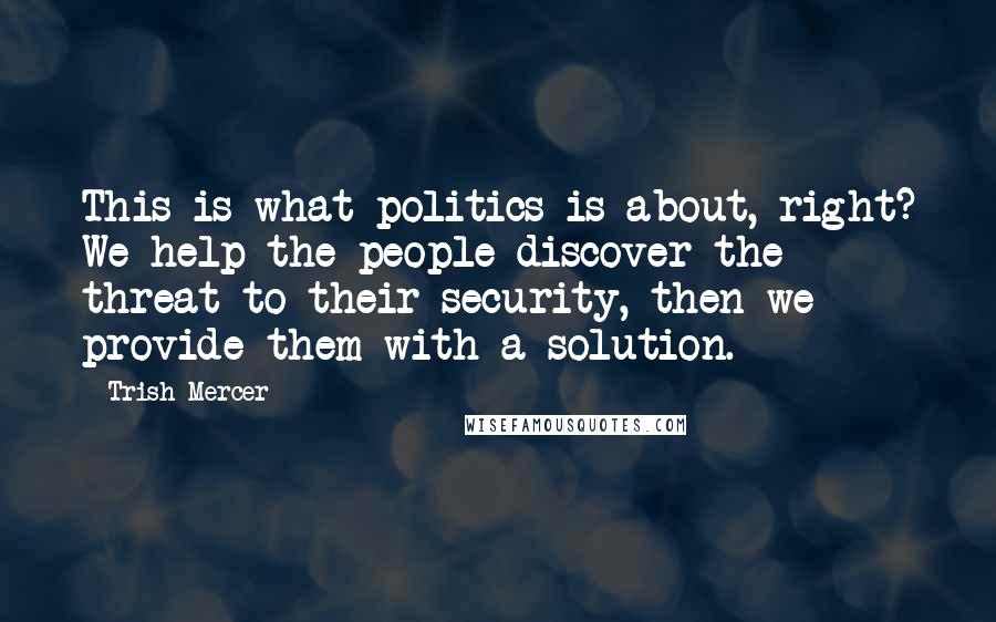 Trish Mercer Quotes: This is what politics is about, right? We help the people discover the threat to their security, then we provide them with a solution.