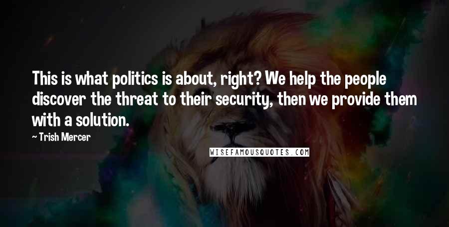 Trish Mercer Quotes: This is what politics is about, right? We help the people discover the threat to their security, then we provide them with a solution.
