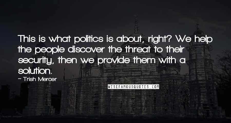 Trish Mercer Quotes: This is what politics is about, right? We help the people discover the threat to their security, then we provide them with a solution.