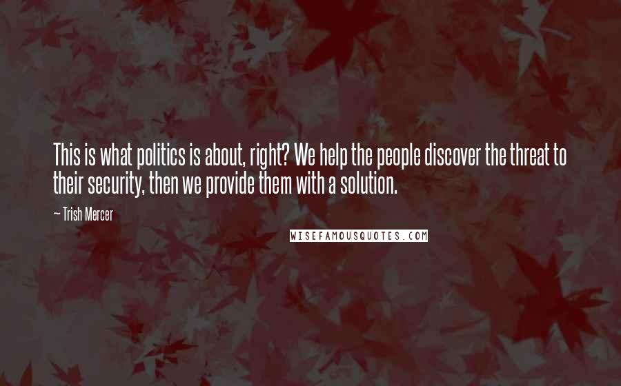 Trish Mercer Quotes: This is what politics is about, right? We help the people discover the threat to their security, then we provide them with a solution.