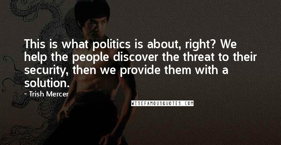 Trish Mercer Quotes: This is what politics is about, right? We help the people discover the threat to their security, then we provide them with a solution.