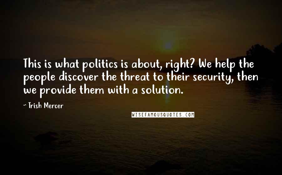 Trish Mercer Quotes: This is what politics is about, right? We help the people discover the threat to their security, then we provide them with a solution.