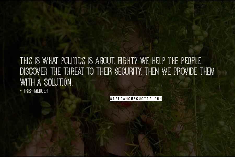 Trish Mercer Quotes: This is what politics is about, right? We help the people discover the threat to their security, then we provide them with a solution.