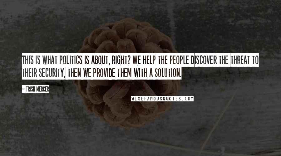 Trish Mercer Quotes: This is what politics is about, right? We help the people discover the threat to their security, then we provide them with a solution.