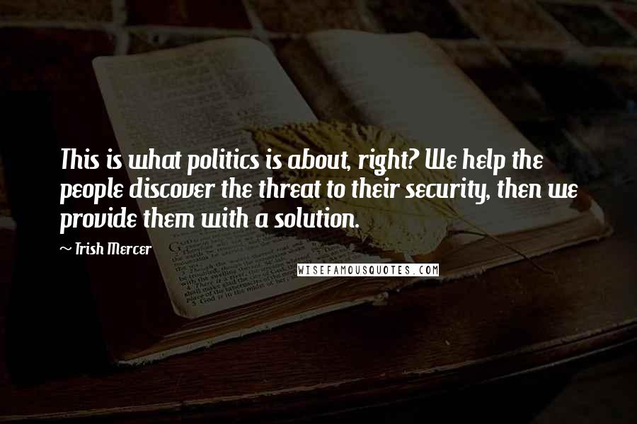 Trish Mercer Quotes: This is what politics is about, right? We help the people discover the threat to their security, then we provide them with a solution.