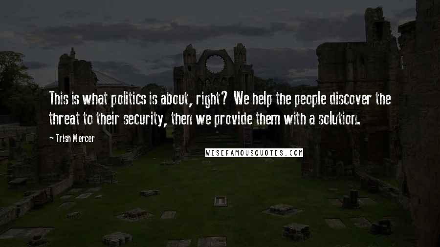 Trish Mercer Quotes: This is what politics is about, right? We help the people discover the threat to their security, then we provide them with a solution.