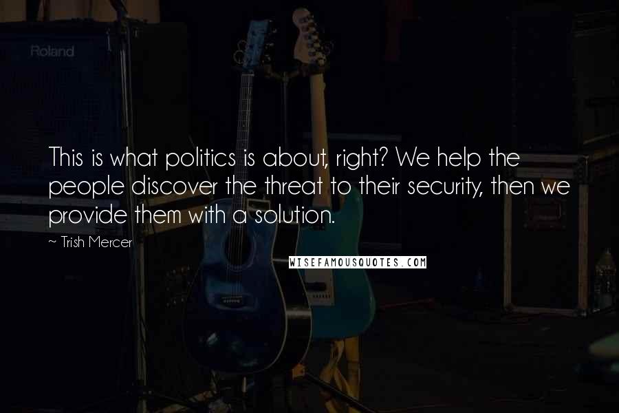 Trish Mercer Quotes: This is what politics is about, right? We help the people discover the threat to their security, then we provide them with a solution.