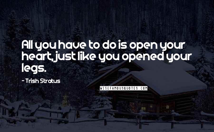 Trish Stratus Quotes: All you have to do is open your heart, just like you opened your legs.