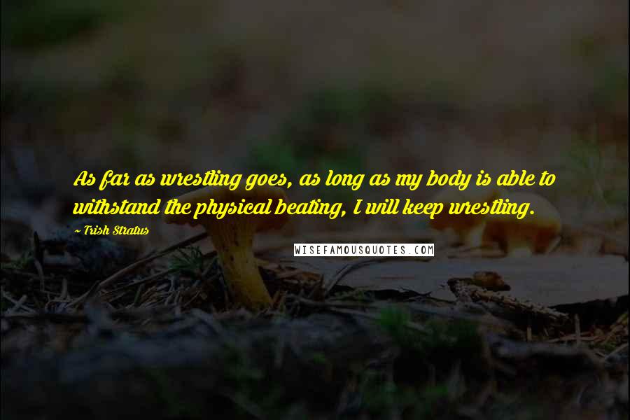 Trish Stratus Quotes: As far as wrestling goes, as long as my body is able to withstand the physical beating, I will keep wrestling.