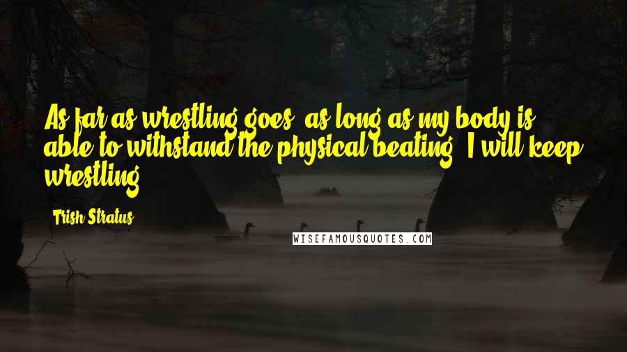 Trish Stratus Quotes: As far as wrestling goes, as long as my body is able to withstand the physical beating, I will keep wrestling.
