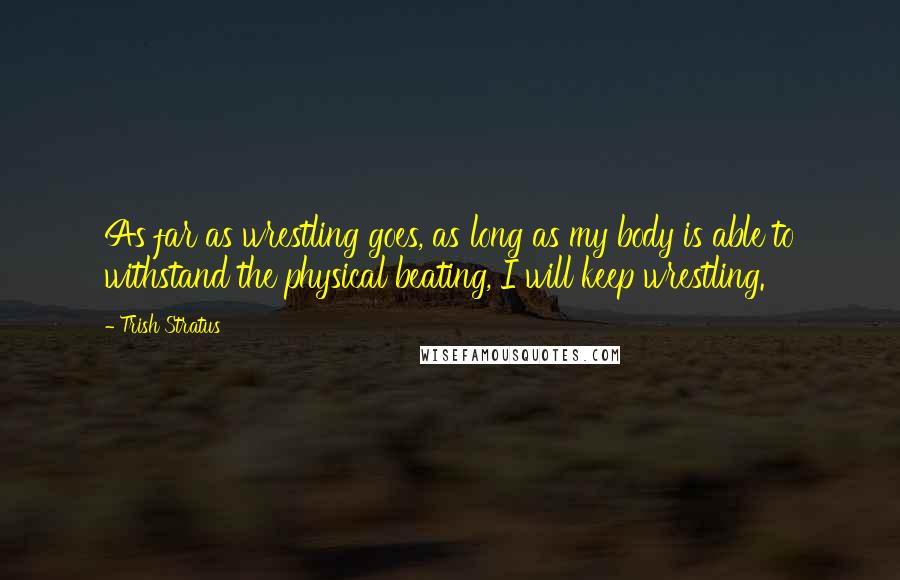 Trish Stratus Quotes: As far as wrestling goes, as long as my body is able to withstand the physical beating, I will keep wrestling.