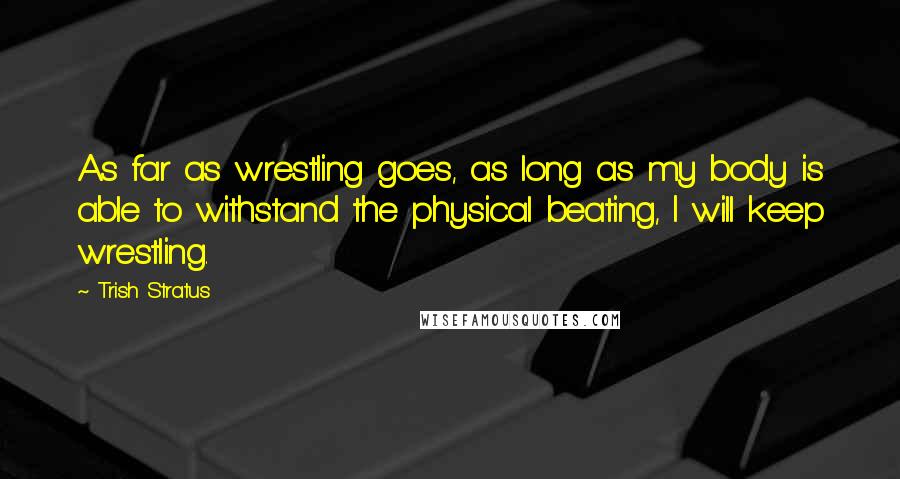 Trish Stratus Quotes: As far as wrestling goes, as long as my body is able to withstand the physical beating, I will keep wrestling.