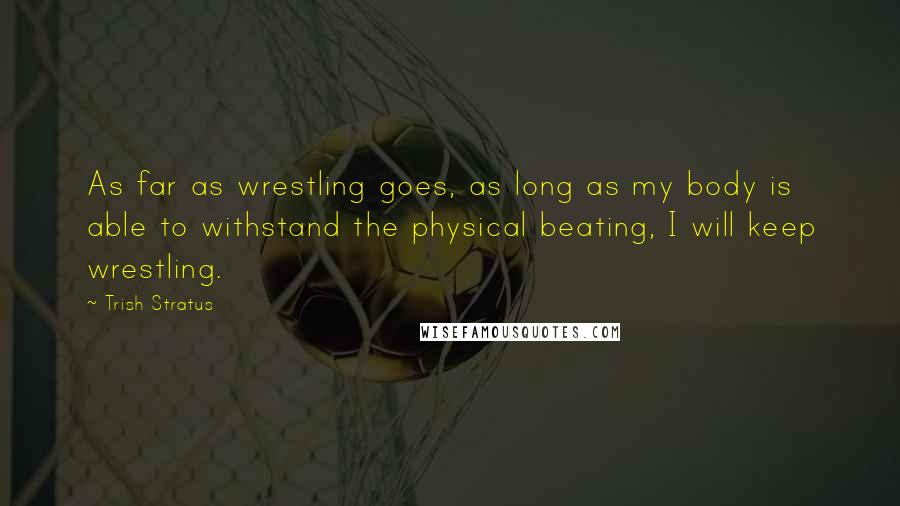 Trish Stratus Quotes: As far as wrestling goes, as long as my body is able to withstand the physical beating, I will keep wrestling.