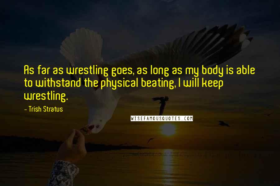 Trish Stratus Quotes: As far as wrestling goes, as long as my body is able to withstand the physical beating, I will keep wrestling.