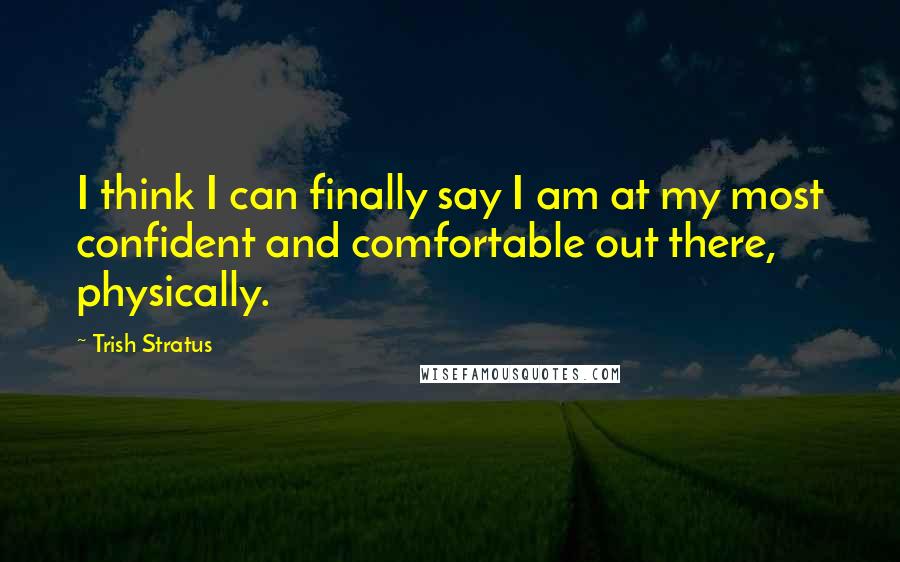 Trish Stratus Quotes: I think I can finally say I am at my most confident and comfortable out there, physically.