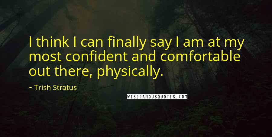 Trish Stratus Quotes: I think I can finally say I am at my most confident and comfortable out there, physically.