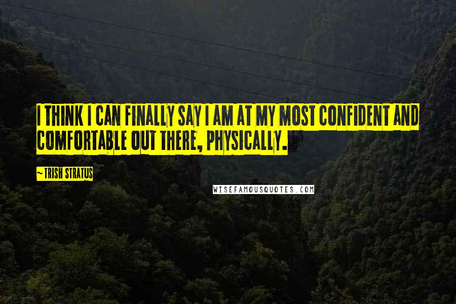 Trish Stratus Quotes: I think I can finally say I am at my most confident and comfortable out there, physically.