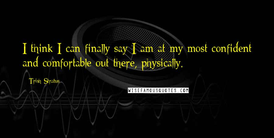 Trish Stratus Quotes: I think I can finally say I am at my most confident and comfortable out there, physically.