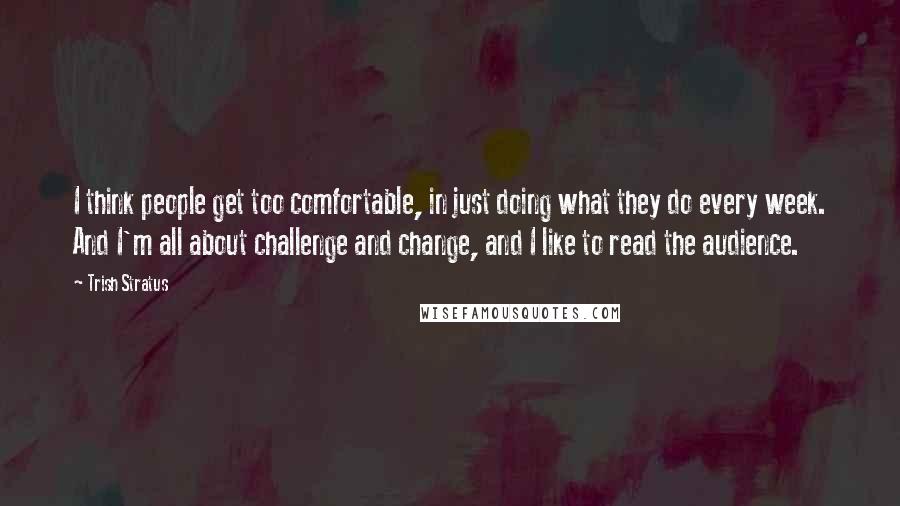 Trish Stratus Quotes: I think people get too comfortable, in just doing what they do every week. And I'm all about challenge and change, and I like to read the audience.