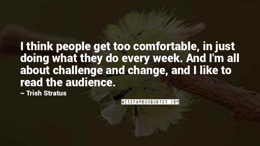 Trish Stratus Quotes: I think people get too comfortable, in just doing what they do every week. And I'm all about challenge and change, and I like to read the audience.