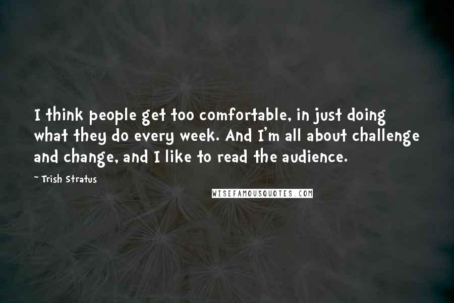 Trish Stratus Quotes: I think people get too comfortable, in just doing what they do every week. And I'm all about challenge and change, and I like to read the audience.