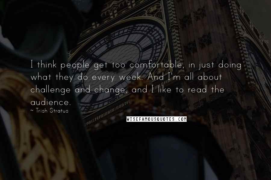 Trish Stratus Quotes: I think people get too comfortable, in just doing what they do every week. And I'm all about challenge and change, and I like to read the audience.