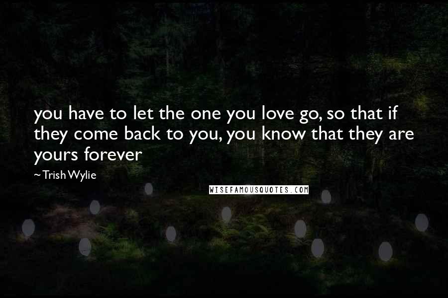 Trish Wylie Quotes: you have to let the one you love go, so that if they come back to you, you know that they are yours forever