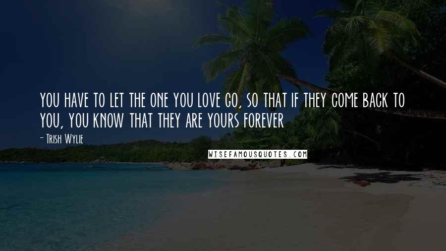 Trish Wylie Quotes: you have to let the one you love go, so that if they come back to you, you know that they are yours forever