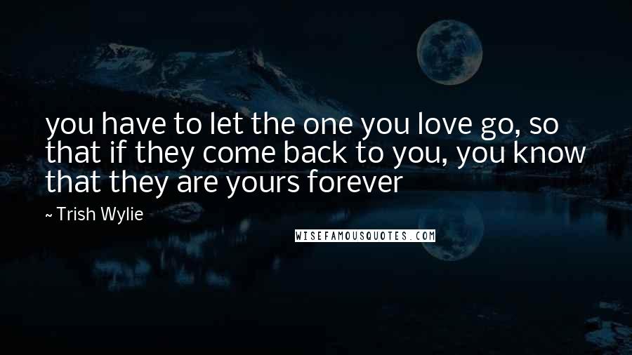 Trish Wylie Quotes: you have to let the one you love go, so that if they come back to you, you know that they are yours forever
