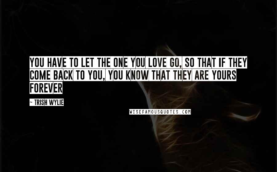 Trish Wylie Quotes: you have to let the one you love go, so that if they come back to you, you know that they are yours forever