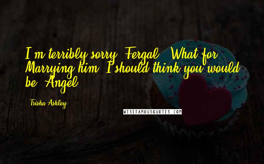 Trisha Ashley Quotes: I'm terribly sorry, Fergal.""What for? Marrying him? I should think you would be, Angel.