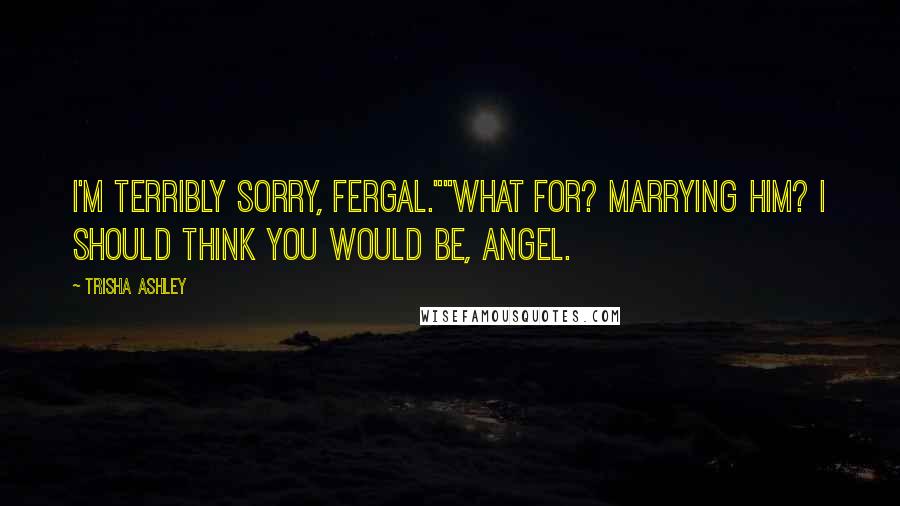 Trisha Ashley Quotes: I'm terribly sorry, Fergal.""What for? Marrying him? I should think you would be, Angel.