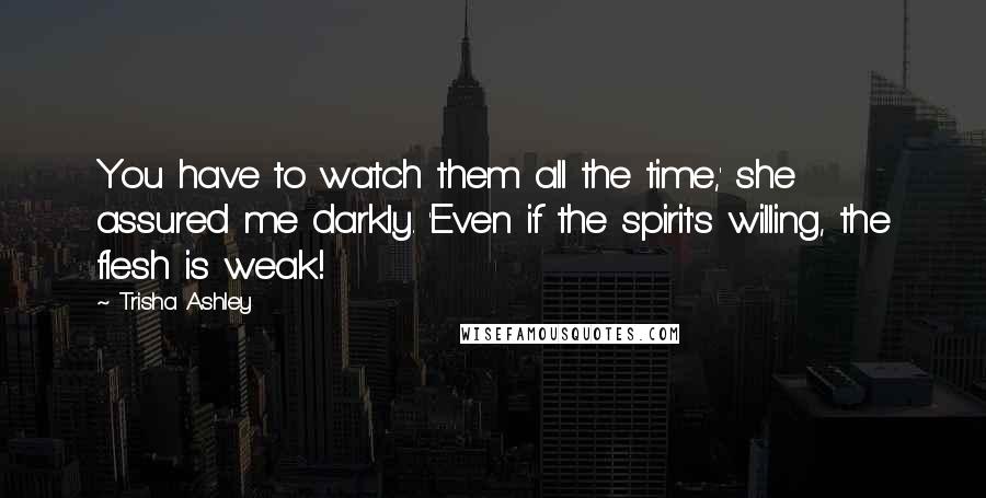 Trisha Ashley Quotes: You have to watch them all the time,' she assured me darkly. 'Even if the spirit's willing, the flesh is weak!