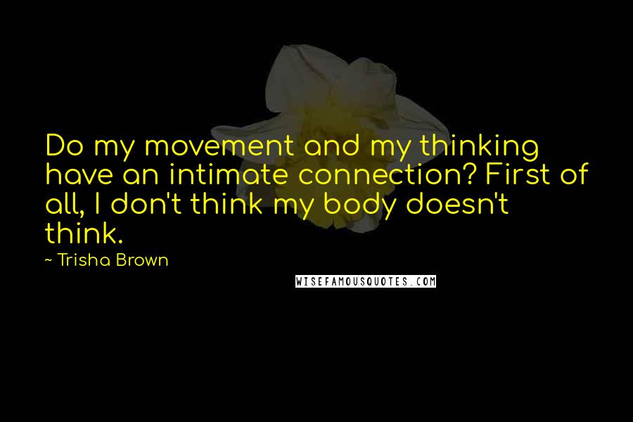 Trisha Brown Quotes: Do my movement and my thinking have an intimate connection? First of all, I don't think my body doesn't think.