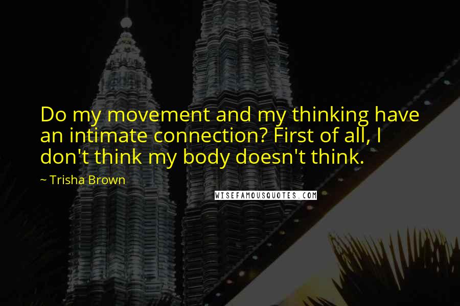 Trisha Brown Quotes: Do my movement and my thinking have an intimate connection? First of all, I don't think my body doesn't think.