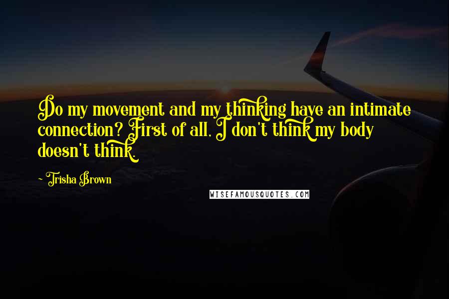 Trisha Brown Quotes: Do my movement and my thinking have an intimate connection? First of all, I don't think my body doesn't think.