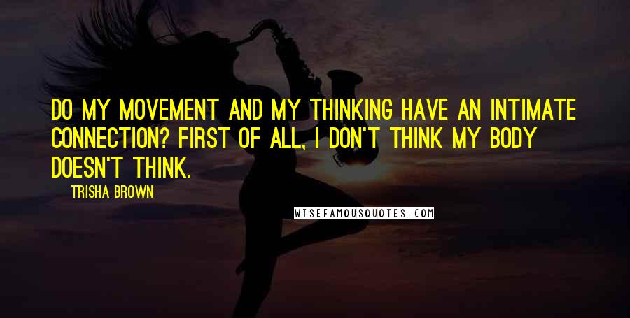 Trisha Brown Quotes: Do my movement and my thinking have an intimate connection? First of all, I don't think my body doesn't think.