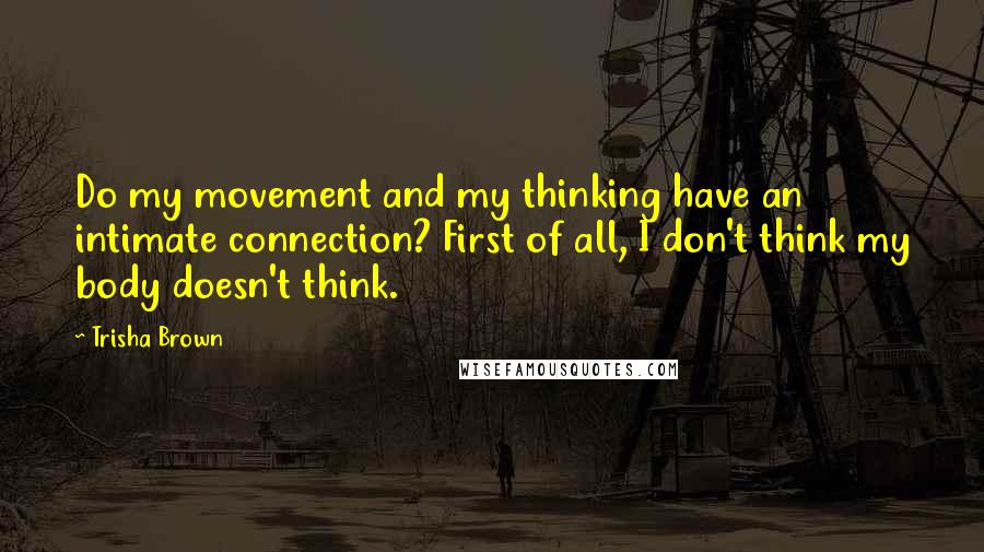 Trisha Brown Quotes: Do my movement and my thinking have an intimate connection? First of all, I don't think my body doesn't think.