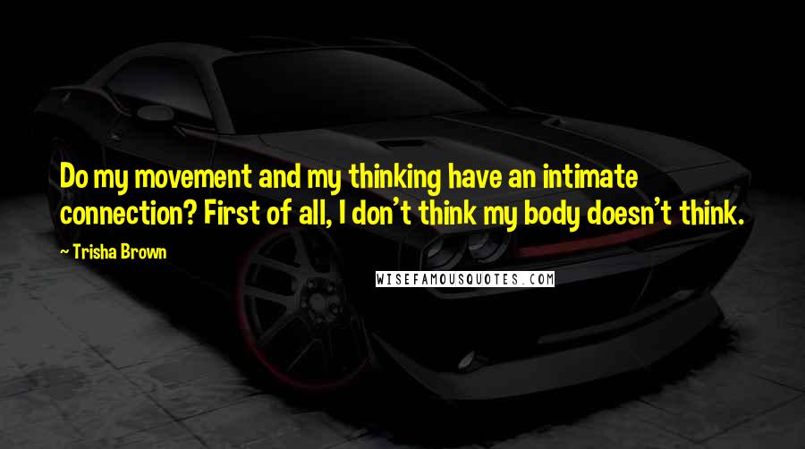 Trisha Brown Quotes: Do my movement and my thinking have an intimate connection? First of all, I don't think my body doesn't think.